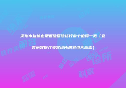 湖州市自体血清瘦脸医院排行前十值得一览（安吉丽容医疗美容诊所科室绝不踩雷）