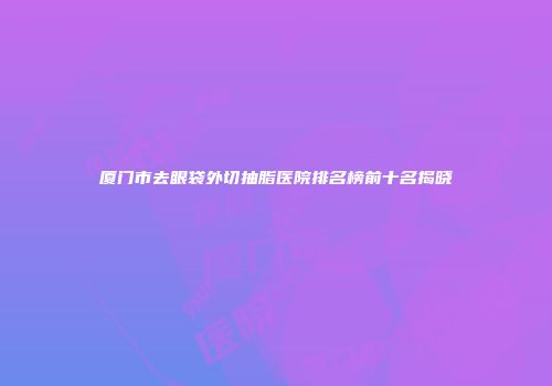 厦门市去眼袋外切抽脂医院排名榜前十名揭晓