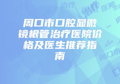 周口市口腔显微镜根管治疗医院价格及医生推荐指南