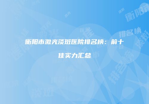 衡阳市激光淡斑医院排名榜：前十佳实力汇总