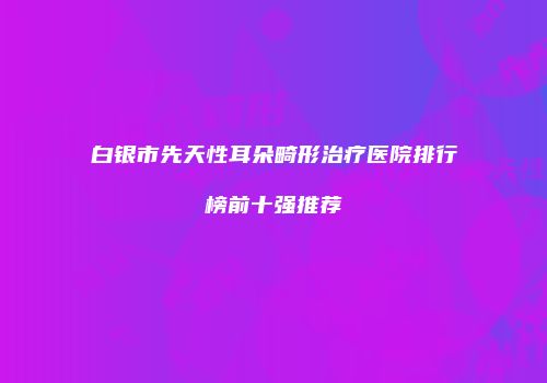 白银市先天性耳朵畸形治疗医院排行榜前十强推荐