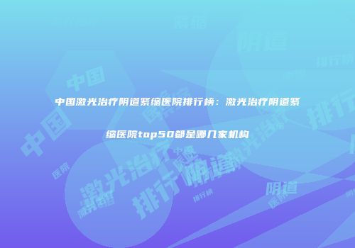 中国激光治疗阴道紧缩医院排行榜：激光治疗阴道紧缩医院top50都是哪几家机构