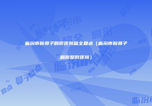 临汾市鞍鼻子畸形医院超全盘点（临汾市鞍鼻子畸形整形医院）