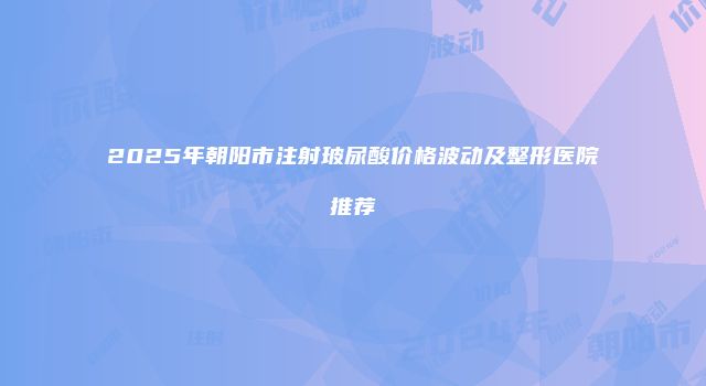 2025年朝阳市注射玻尿酸价格波动及整形医院推荐