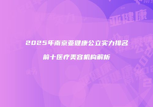 2025年南京亚健康公立实力排名前十医疗美容机构解析