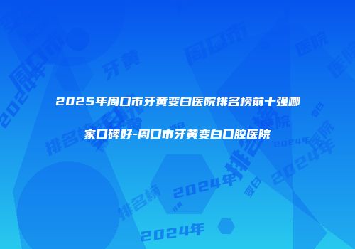 2025年周口市牙黄变白医院排名榜前十强哪家口碑好-周口市牙黄变白口腔医院