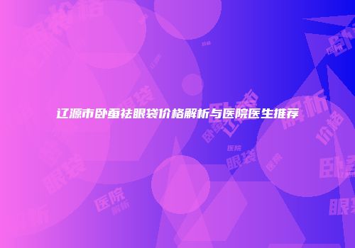 辽源市卧蚕祛眼袋价格解析与医院医生推荐