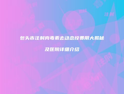 包头市注射肉毒素去动态纹费用大揭秘及医院详细介绍
