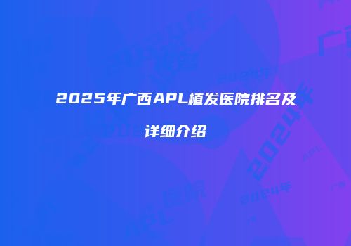 2025年广西APL植发医院排名及详细介绍