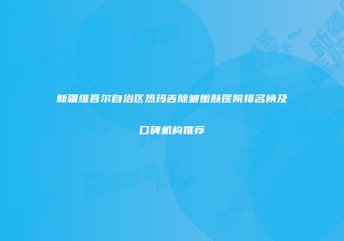 新疆维吾尔自治区热玛吉除皱嫩肤医院排名榜及口碑机构推荐