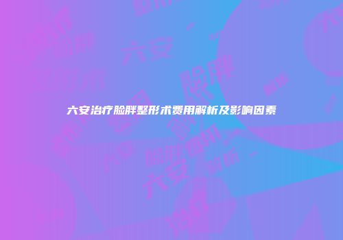 六安治疗脸胖整形术费用解析及影响因素