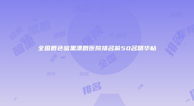 全国唇色暗黑漂唇医院排名前50名精华帖