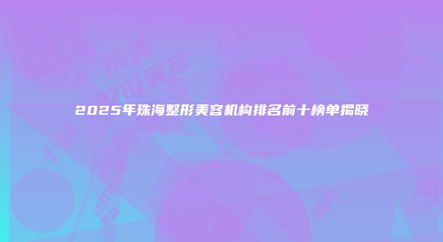 2025年珠海整形美容机构排名前十榜单揭晓