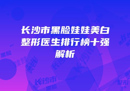 长沙市黑脸娃娃美白整形医生排行榜十强解析