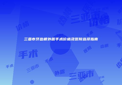 三亚市牙齿根外露手术价格及医院选择指南
