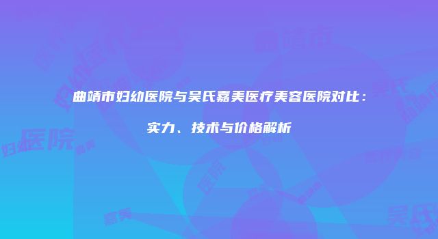 曲靖市妇幼医院与吴氏嘉美医疗美容医院对比：实力、技术与价格解析