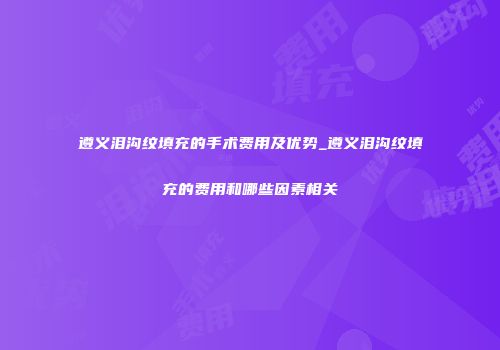 遵义泪沟纹填充的手术费用及优势_遵义泪沟纹填充的费用和哪些因素相关