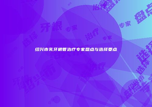 绍兴市乳牙根管治疗专家盘点与选择要点