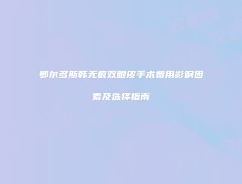 鄂尔多斯韩无痕双眼皮手术费用影响因素及选择指南