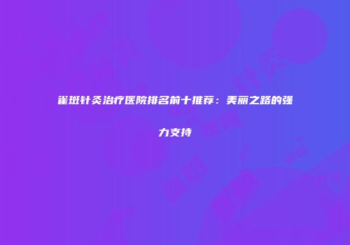 雀斑针灸治疗医院排名前十推荐：美丽之路的强力支持
