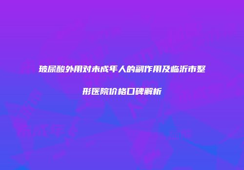 玻尿酸外用对未成年人的副作用及临沂市整形医院价格口碑解析