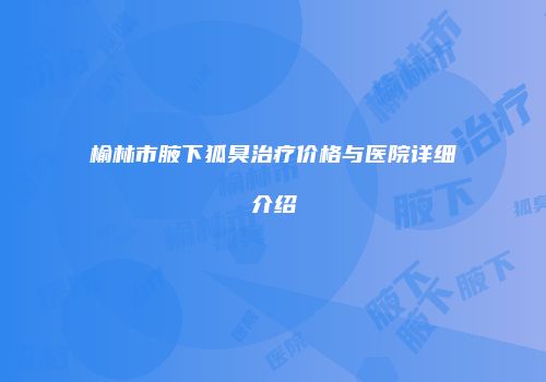 榆林市腋下狐臭治疗价格与医院详细介绍