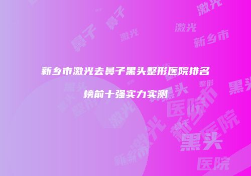 新乡市激光去鼻子黑头整形医院排名榜前十强实力实测