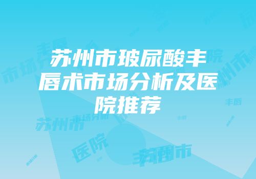 苏州市玻尿酸丰唇术市场分析及医院推荐