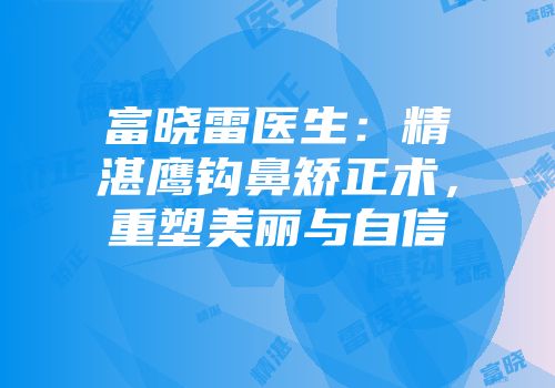 富晓雷医生：精湛鹰钩鼻矫正术，重塑美丽与自信