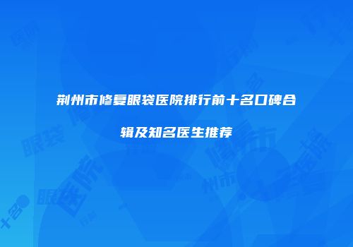 荆州市修复眼袋医院排行前十名口碑合辑及知名医生推荐