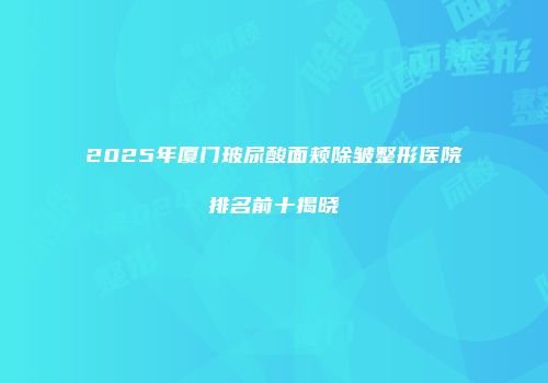 2025年厦门玻尿酸面颊除皱整形医院排名前十揭晓