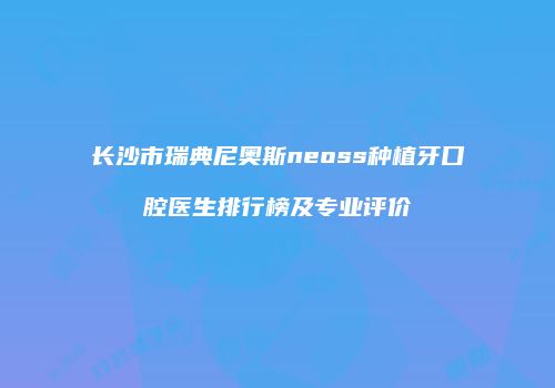 长沙市瑞典尼奥斯neoss种植牙口腔医生排行榜及专业评价