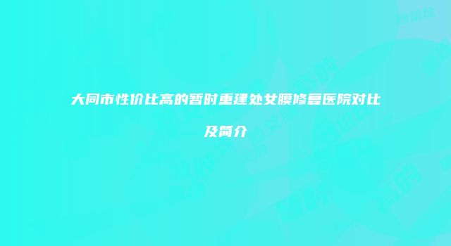 大同市性价比高的暂时重建处女膜修复医院对比及简介
