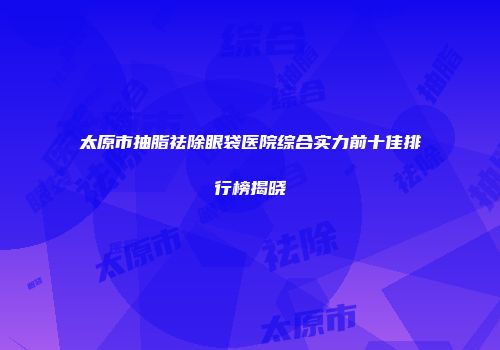 太原市抽脂祛除眼袋医院综合实力前十佳排行榜揭晓