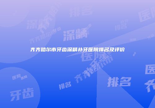 齐齐哈尔市牙齿深龋补牙医院排名及评价