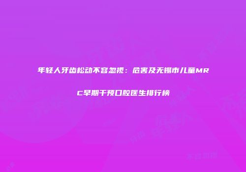年轻人牙齿松动不容忽视：危害及无锡市儿童MRC早期干预口腔医生排行榜