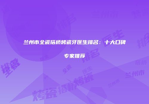 兰州市全瓷搭桥烤瓷牙医生排名：十大口碑专家推荐