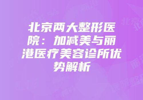 北京两大整形医院：加减美与丽港医疗美容诊所优势解析