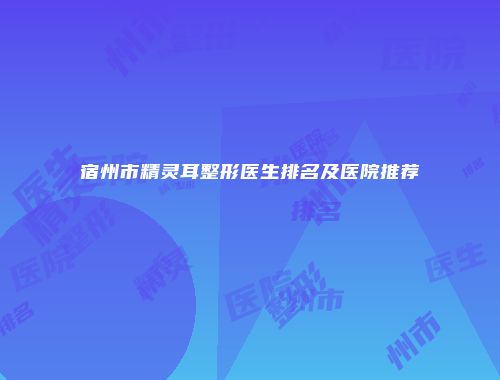 宿州市精灵耳整形医生排名及医院推荐