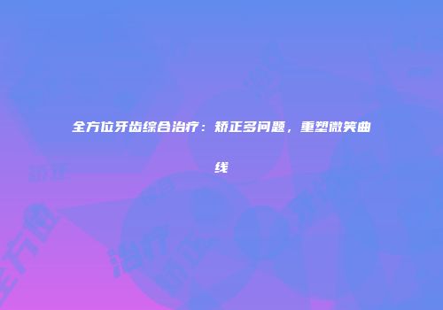 全方位牙齿综合治疗：矫正多问题，重塑微笑曲线