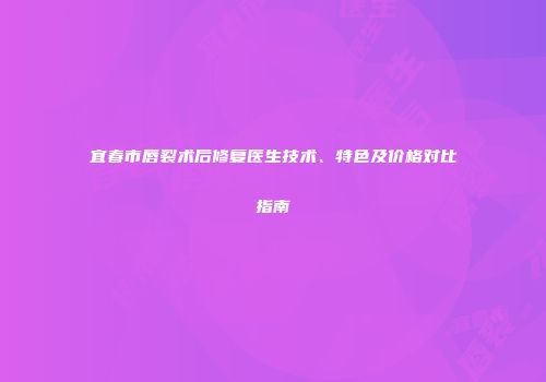 宜春市唇裂术后修复医生技术、特色及价格对比指南