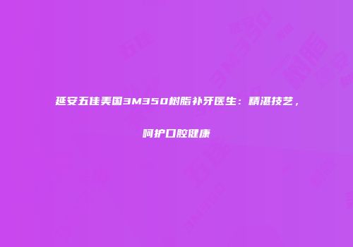延安五佳美国3M350树脂补牙医生：精湛技艺，呵护口腔健康
