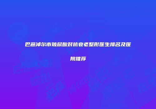 巴彦淖尔市玻尿酸对抗衰老整形医生排名及医院推荐