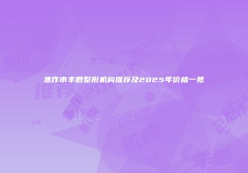 焦作市丰唇整形机构推荐及2025年价格一览