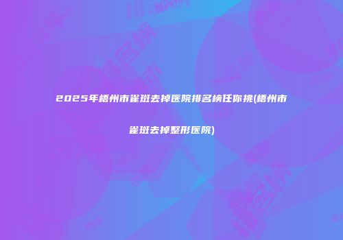 2025年梧州市雀斑去掉医院排名榜任你挑(梧州市雀斑去掉整形医院)