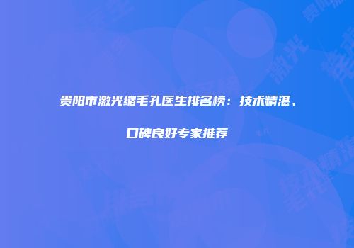 贵阳市激光缩毛孔医生排名榜：技术精湛、口碑良好专家推荐