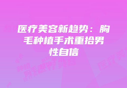 医疗美容新趋势：胸毛种植手术重拾男性自信