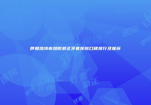 呼和浩特市隐形矫正牙套医院口碑排行及推荐