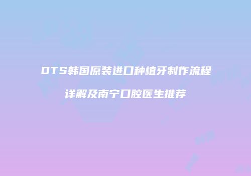 DTS韩国原装进口种植牙制作流程详解及南宁口腔医生推荐