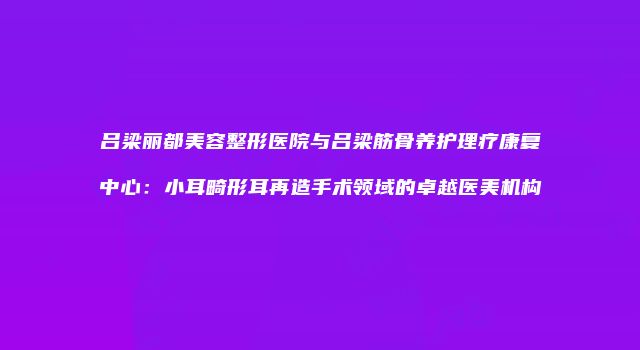 吕梁丽都美容整形医院与吕梁筋骨养护理疗康复中心：小耳畸形耳再造手术领域的卓越医美机构